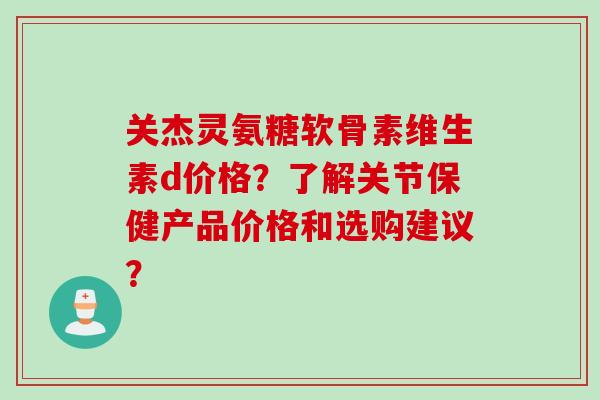 关杰灵氨糖软骨素维生素d价格？了解关节保健产品价格和选购建议？