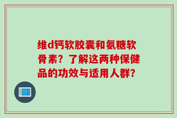 维d钙软胶囊和氨糖软骨素？了解这两种保健品的功效与适用人群？