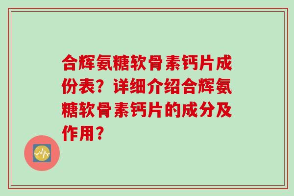合辉氨糖软骨素钙片成份表？详细介绍合辉氨糖软骨素钙片的成分及作用？