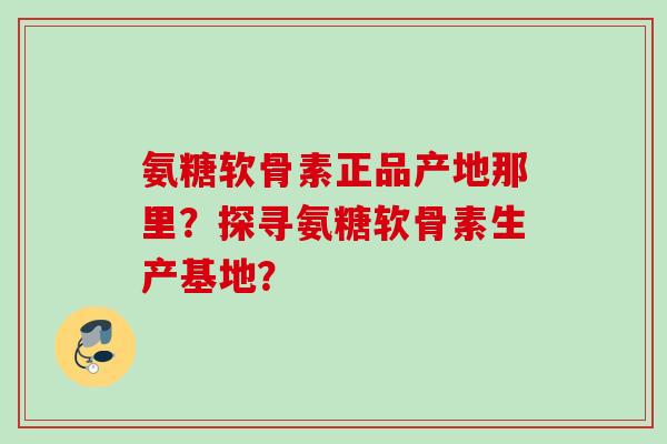 氨糖软骨素正品产地那里？探寻氨糖软骨素生产基地？