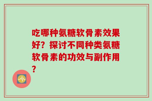 吃哪种氨糖软骨素效果好?探讨不同种类氨糖软骨素的功效与副作用? 吃哪种氨糖软骨素效果好?探讨不同种类氨糖软骨素的功效与副作用?