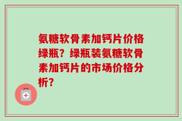 氨糖软骨素加钙片价格绿瓶？绿瓶装氨糖软骨素加钙片的市场价格分析？