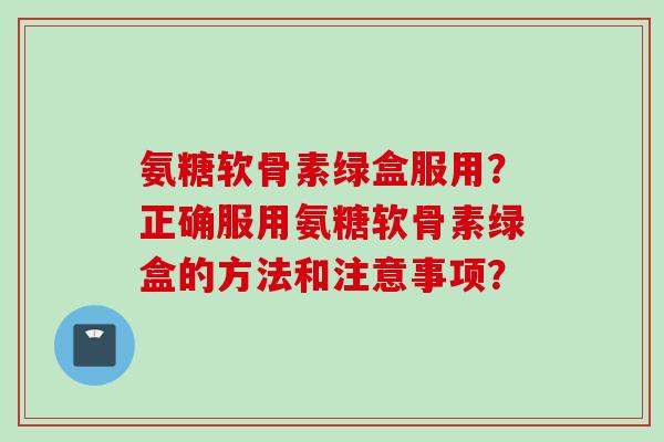 氨糖软骨素绿盒服用？正确服用氨糖软骨素绿盒的方法和注意事项？