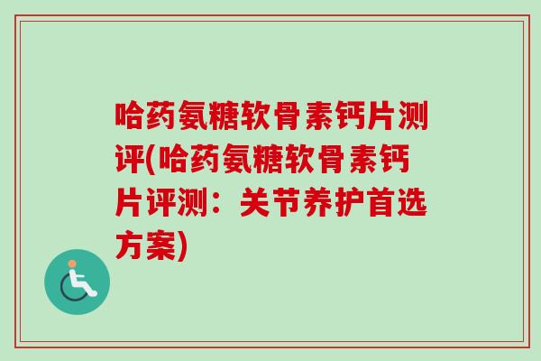 哈药氨糖软骨素钙片测评(哈药氨糖软骨素钙片评测：关节养护首选方案)