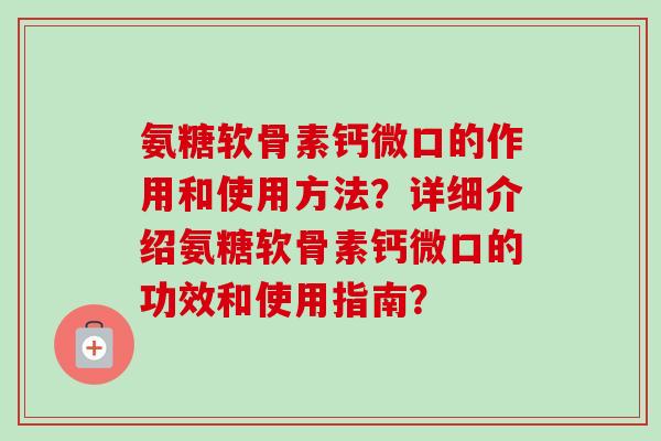 氨糖软骨素钙微口的作用和使用方法？详细介绍氨糖软骨素钙微口的功效和使用指南？
