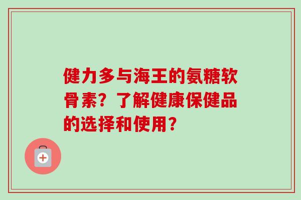 健力多与海王的氨糖软骨素？了解健康保健品的选择和使用？