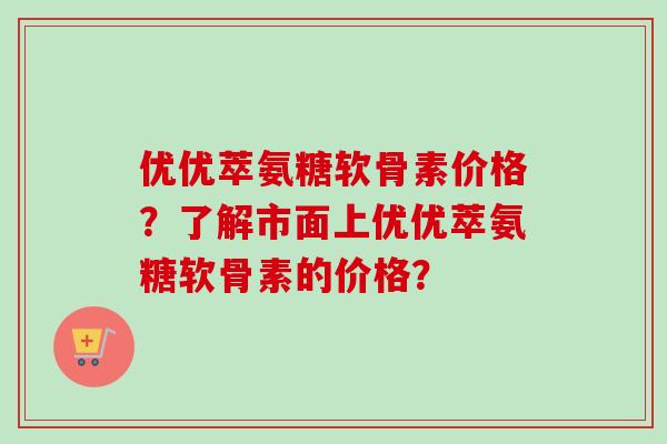 优优萃氨糖软骨素价格？了解市面上优优萃氨糖软骨素的价格？