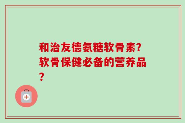 和治友德氨糖软骨素？软骨保健必备的营养品？