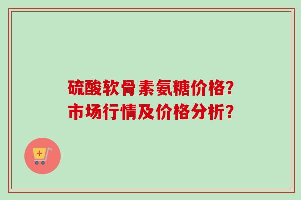 硫酸软骨素氨糖价格？市场行情及价格分析？