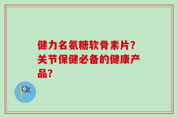 健力名氨糖软骨素片？关节保健必备的健康产品？