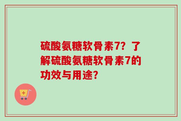硫酸氨糖软骨素7?了解硫酸氨糖软骨素7的功效与用途? 硫酸氨糖软骨素7?了解硫酸氨糖软骨素7的功效与用途?