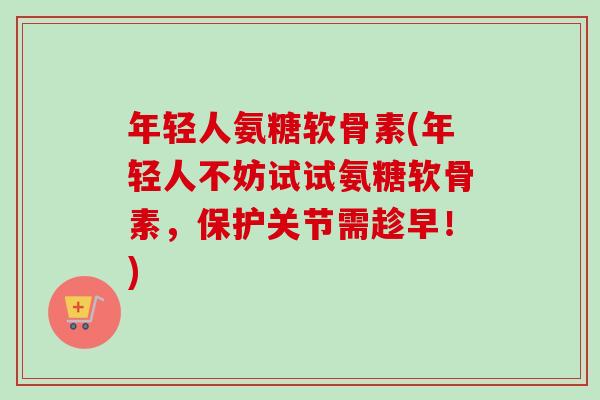 年轻人氨糖软骨素(年轻人不妨试试氨糖软骨素，保护关节需趁早！)
