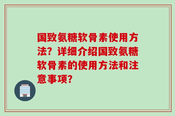 国致氨糖软骨素使用方法？详细介绍国致氨糖软骨素的使用方法和注意事项？