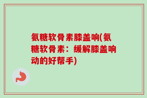 氨糖软骨素膝盖响(氨糖软骨素：缓解膝盖响动的好帮手)