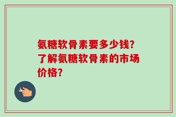 氨糖软骨素要多少钱？了解氨糖软骨素的市场价格？