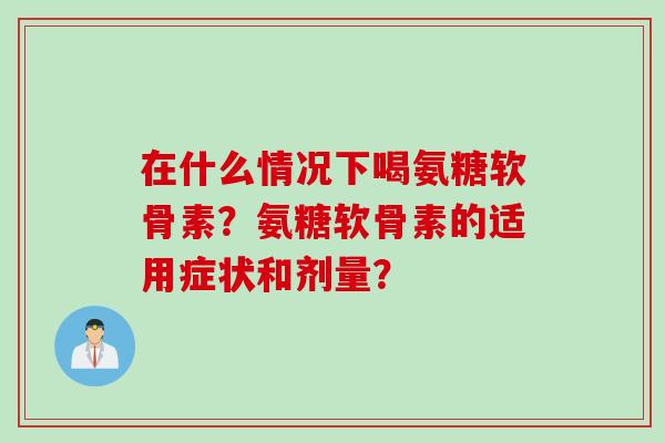 在什么情况下喝氨糖软骨素？氨糖软骨素的适用症状和剂量？