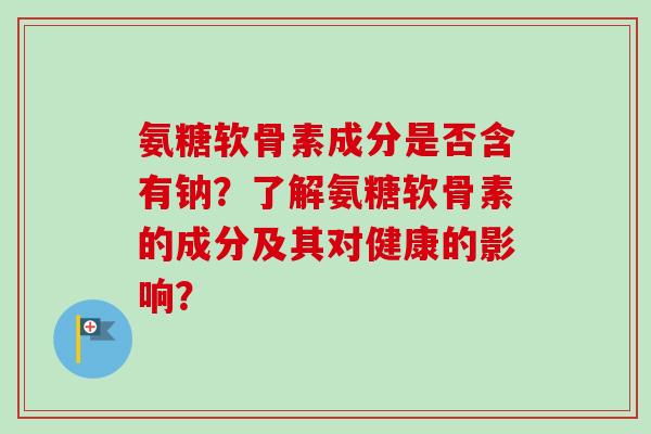 氨糖软骨素成分是否含有钠？了解氨糖软骨素的成分及其对健康的影响？