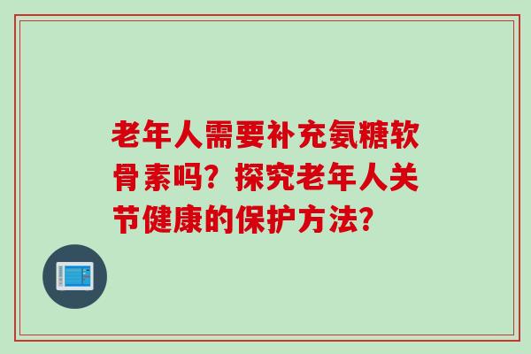 老年人需要补充氨糖软骨素吗？探究老年人关节健康的保护方法？