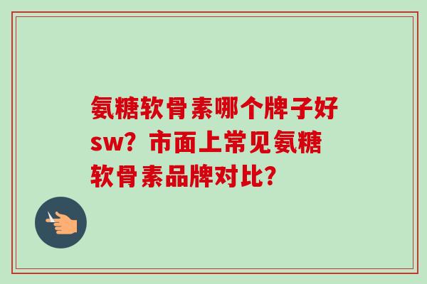 氨糖软骨素哪个牌子好sw？市面上常见氨糖软骨素品牌对比？