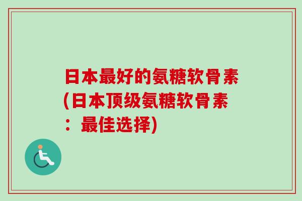 日本最好的氨糖软骨素(日本顶级氨糖软骨素：最佳选择)