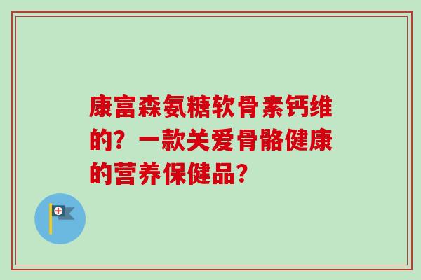 康富森氨糖软骨素钙维的？一款关爱骨骼健康的营养保健品？