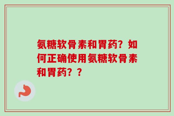 氨糖软骨素和胃药？如何正确使用氨糖软骨素和胃药？？