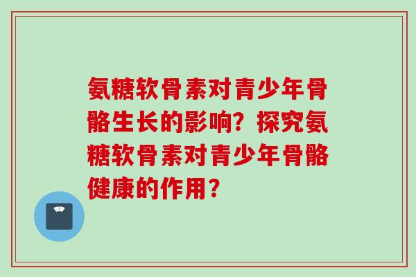 氨糖软骨素对青少年骨骼生长的影响？探究氨糖软骨素对青少年骨骼健康的作用？