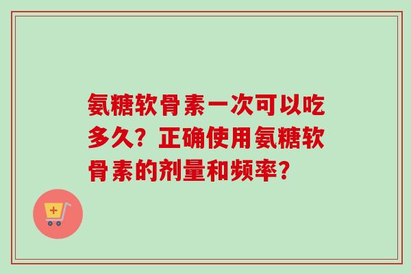 氨糖软骨素一次可以吃多久？正确使用氨糖软骨素的剂量和频率？