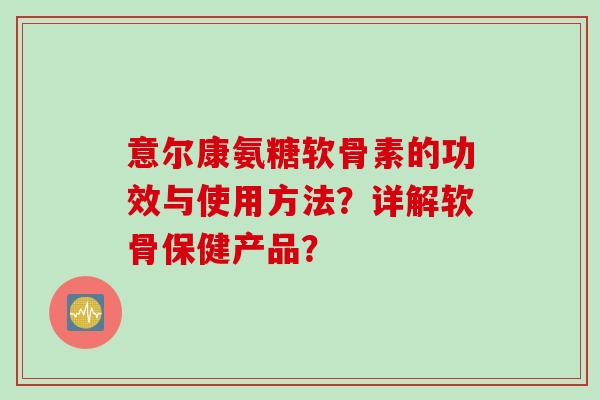 意尔康氨糖软骨素的功效与使用方法？详解软骨保健产品？
