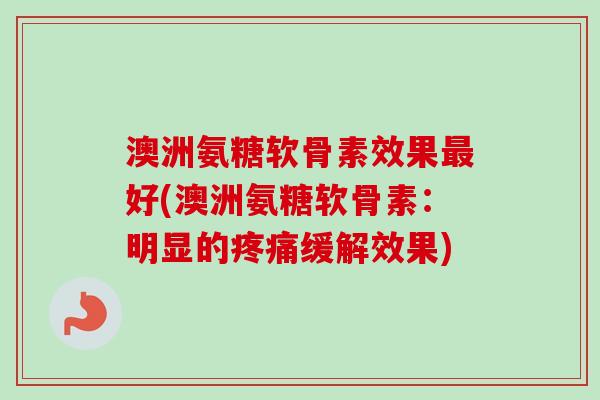 澳洲氨糖软骨素效果最好(澳洲氨糖软骨素：明显的疼痛缓解效果)