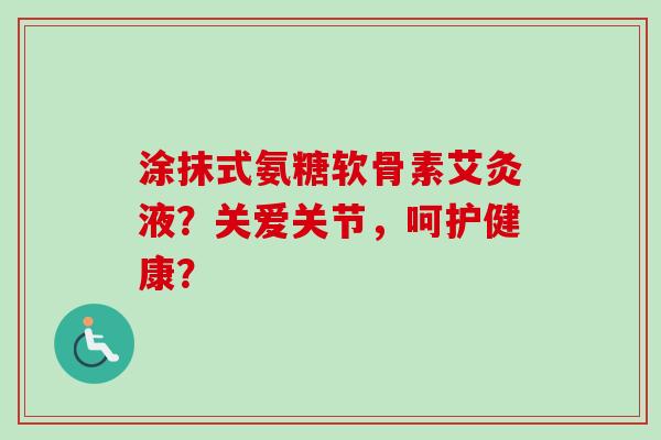 涂抹式氨糖软骨素艾灸液?关爱关节,呵护健康? 涂抹式氨糖软骨素艾灸液?关爱关节,呵护健康?