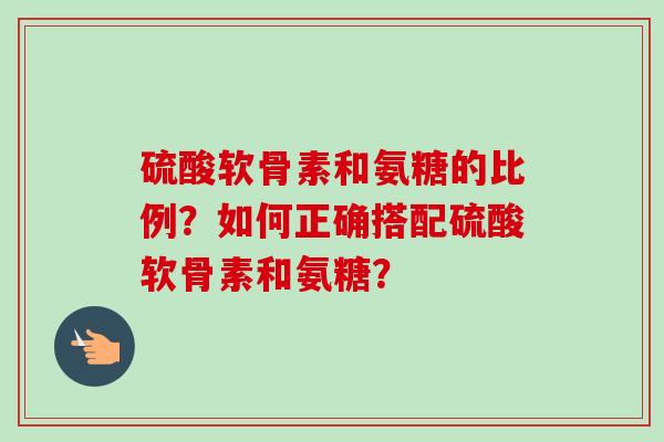 硫酸软骨素和氨糖的比例？如何正确搭配硫酸软骨素和氨糖？