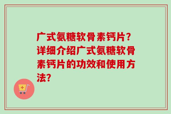 广式氨糖软骨素钙片？详细介绍广式氨糖软骨素钙片的功效和使用方法？