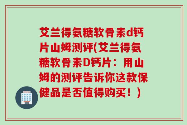 艾兰得氨糖软骨素d钙片山姆测评(艾兰得氨糖软骨素D钙片：用山姆的测评告诉你这款保健品是否值得购买！)