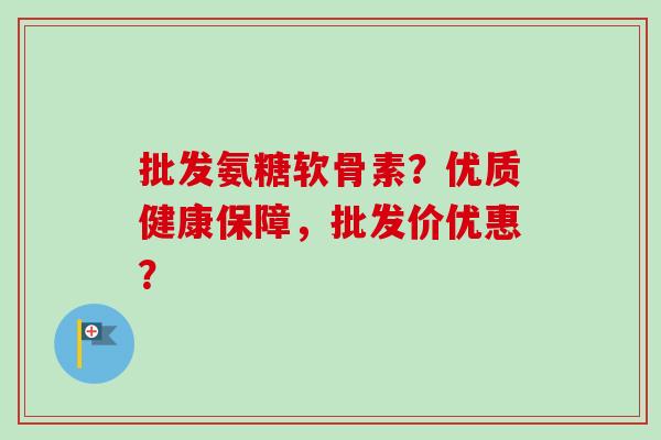 批发氨糖软骨素？优质健康保障，批发价优惠？