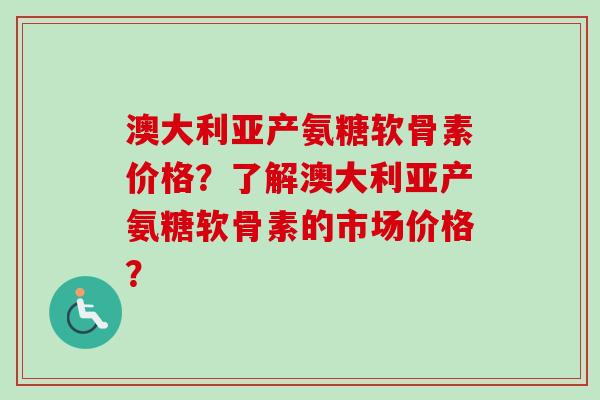 澳大利亚产氨糖软骨素价格？了解澳大利亚产氨糖软骨素的市场价格？