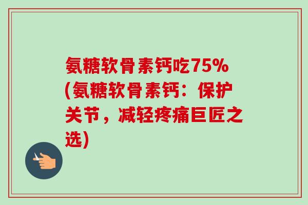 氨糖软骨素钙吃75%(氨糖软骨素钙：保护关节，减轻疼痛巨匠之选)