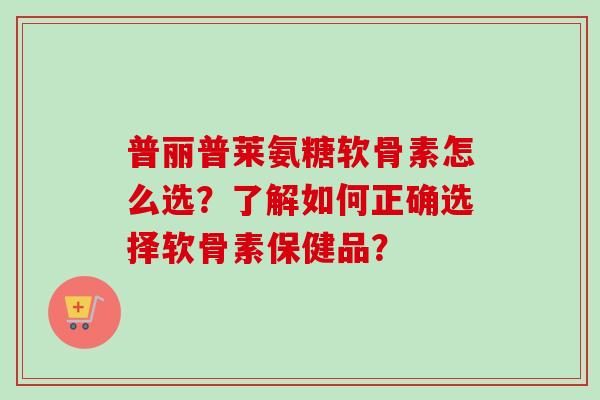 普丽普莱氨糖软骨素怎么选？了解如何正确选择软骨素保健品？