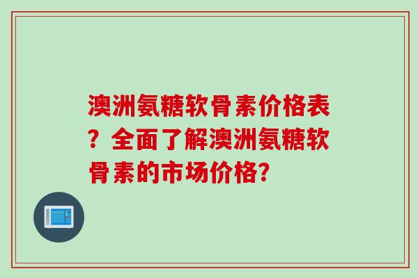 澳洲氨糖软骨素价格表？全面了解澳洲氨糖软骨素的市场价格？