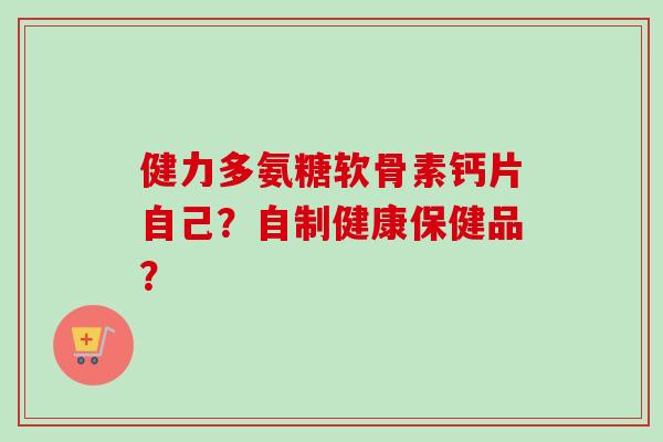 健力多氨糖软骨素钙片自己？自制健康保健品？