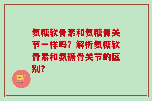 氨糖软骨素和氨糖骨关节一样吗？解析氨糖软骨素和氨糖骨关节的区别？
