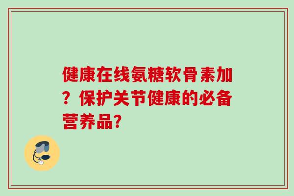 健康在线氨糖软骨素加？保护关节健康的必备营养品？