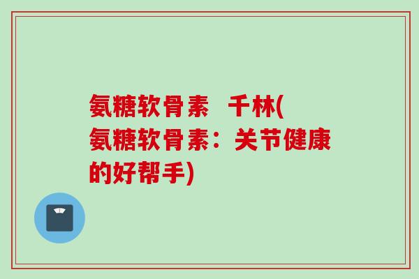 氨糖软骨素  千林(氨糖软骨素：关节健康的好帮手)