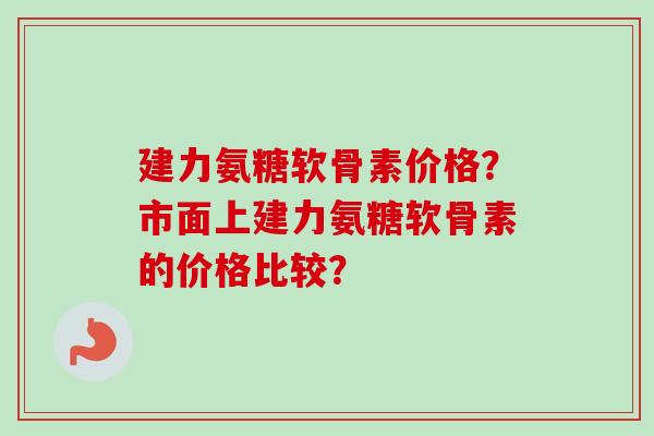 建力氨糖软骨素价格？市面上建力氨糖软骨素的价格比较？