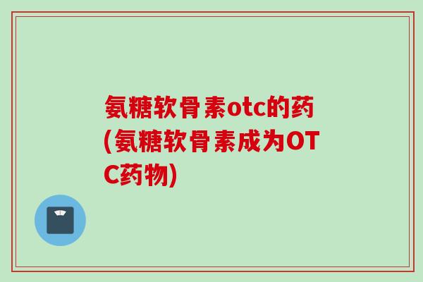 氨糖软骨素otc的药(氨糖软骨素成为OTC药物)