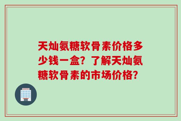 天灿氨糖软骨素价格多少钱一盒？了解天灿氨糖软骨素的市场价格？