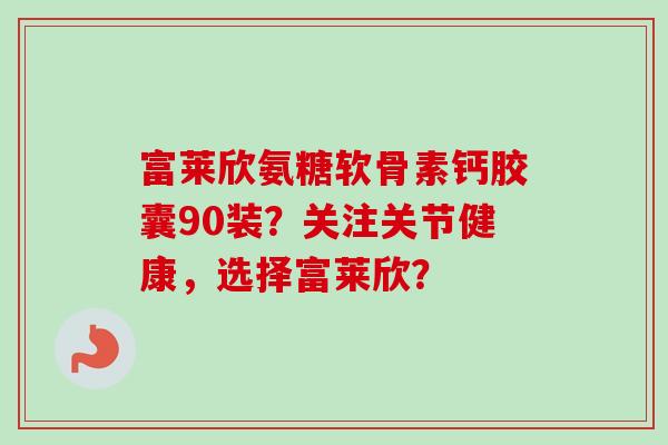 富莱欣氨糖软骨素钙胶囊90装？关注关节健康，选择富莱欣？