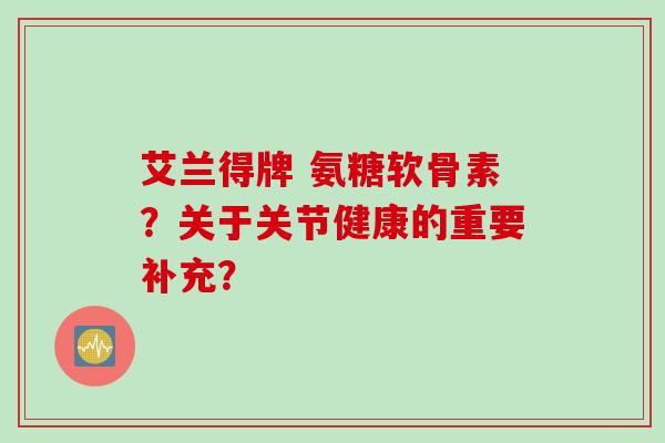 艾兰得牌 氨糖软骨素？关于关节健康的重要补充？