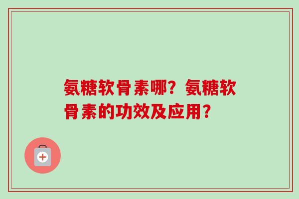 氨糖软骨素哪？氨糖软骨素的功效及应用？