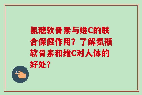 氨糖软骨素与维C的联合保健作用？了解氨糖软骨素和维C对人体的好处？